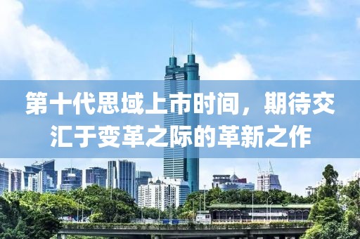 第十代思域上市时间，期待交汇于变革之际的革新之作