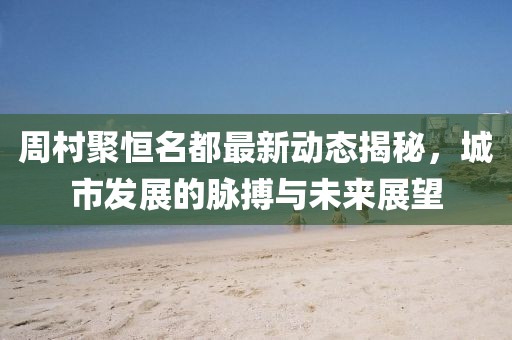 周村聚恒名都最新动态揭秘，城市发展的脉搏与未来展望