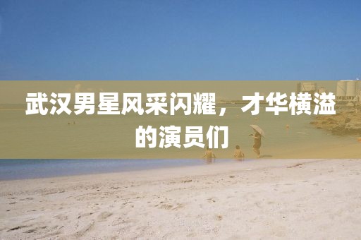 武汉男星风采闪耀，才华横溢的演员们