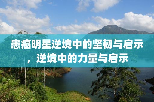 患癌明星逆境中的坚韧与启示，逆境中的力量与启示