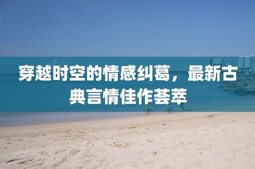 穿越时空的情感纠葛，最新古典言情佳作荟萃