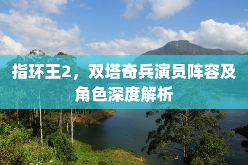 指环王2，双塔奇兵演员阵容及角色深度解析