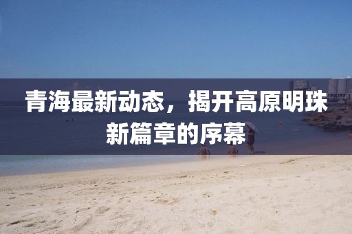 青海最新动态，揭开高原明珠新篇章的序幕