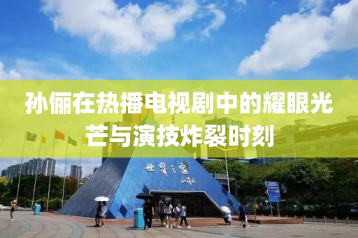 孙俪在热播电视剧中的耀眼光芒与演技炸裂时刻