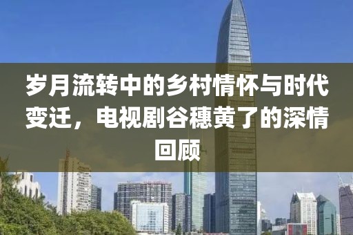 岁月流转中的乡村情怀与时代变迁，电视剧谷穗黄了的深情回顾