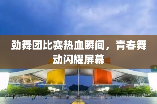劲舞团比赛热血瞬间，青春舞动闪耀屏幕