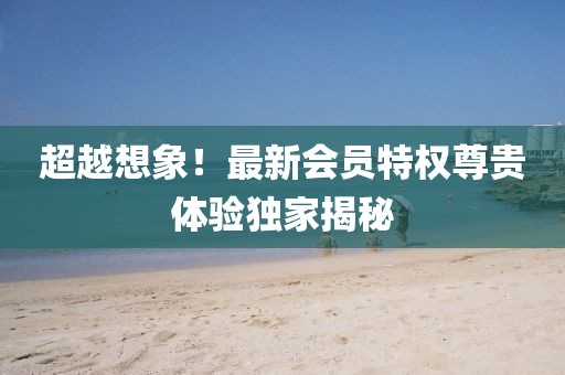 超越想象！最新会员特权尊贵体验独家揭秘