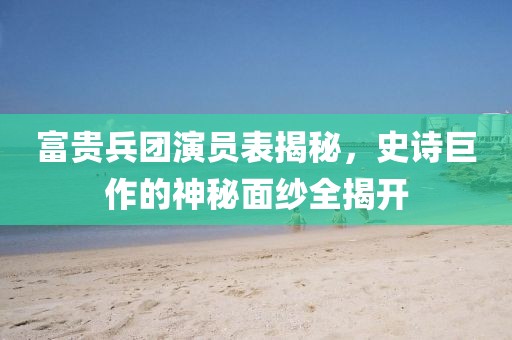 富贵兵团演员表揭秘，史诗巨作的神秘面纱全揭开