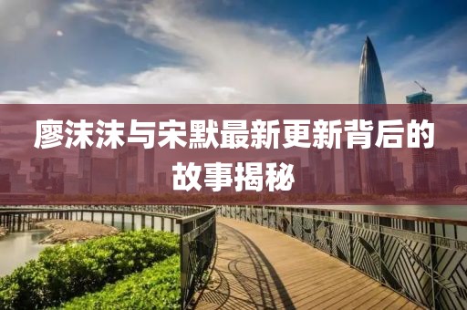 廖沫沫与宋默最新更新背后的故事揭秘