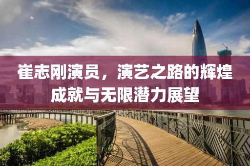 崔志刚演员，演艺之路的辉煌成就与无限潜力展望