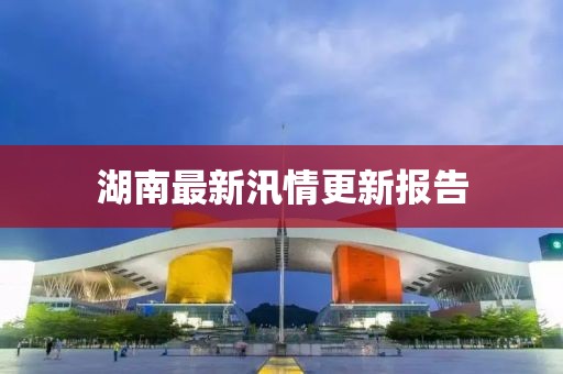 湖南最新汛情更新报告
