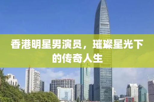香港明星男演员，璀璨星光下的传奇人生