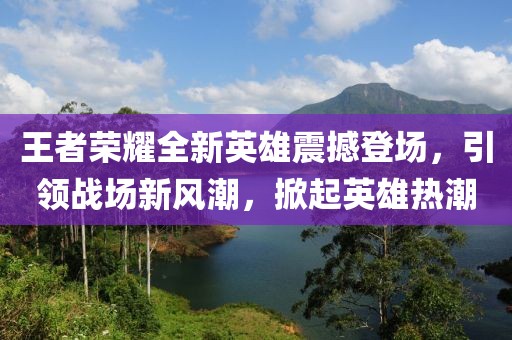 王者荣耀全新英雄震撼登场，引领战场新风潮，掀起英雄热潮