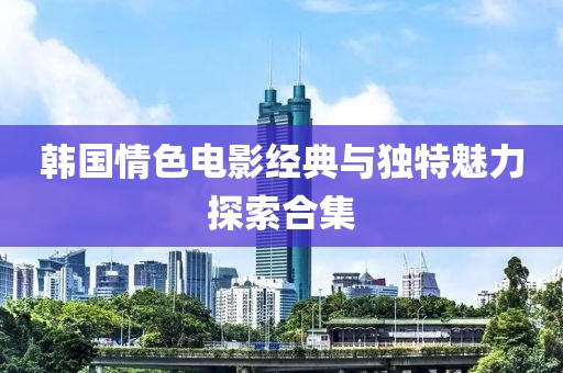韩国情色电影经典与独特魅力探索合集