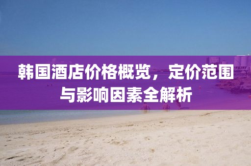 韩国酒店价格概览，定价范围与影响因素全解析