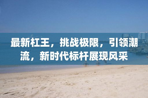 最新杠王，挑战极限，引领潮流，新时代标杆展现风采