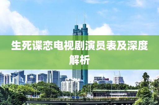 生死谍恋电视剧演员表及深度解析