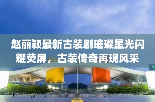 赵丽颖最新古装剧璀璨星光闪耀荧屏，古装传奇再现风采