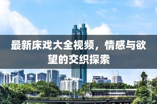 最新床戏大全视频，情感与欲望的交织探索