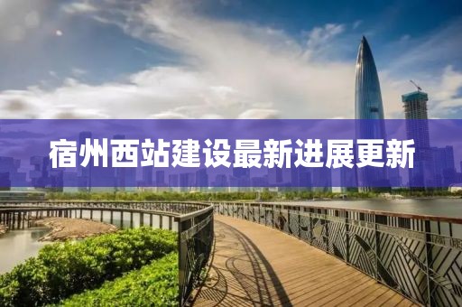宿州西站建设最新进展更新