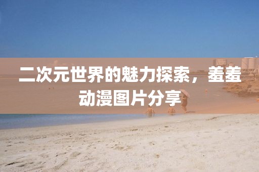二次元世界的魅力探索，羞羞动漫图片分享