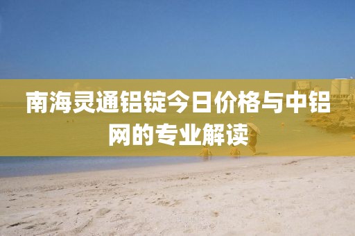 南海灵通铝锭今日价格与中铝网的专业解读