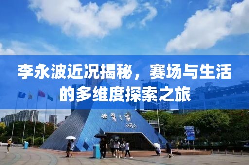 李永波近况揭秘，赛场与生活的多维度探索之旅