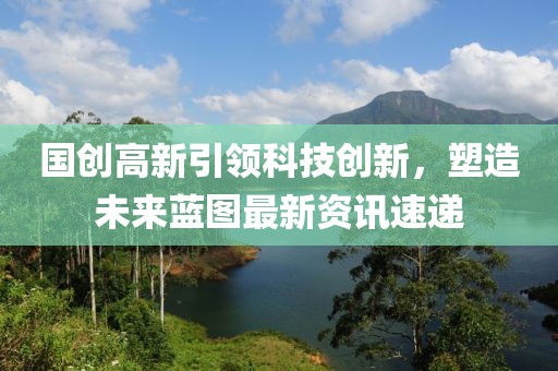 国创高新引领科技创新，塑造未来蓝图最新资讯速递