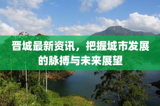 晋城最新资讯，把握城市发展的脉搏与未来展望