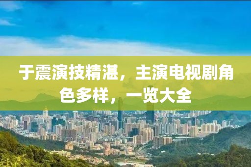 于震演技精湛，主演电视剧角色多样，一览大全