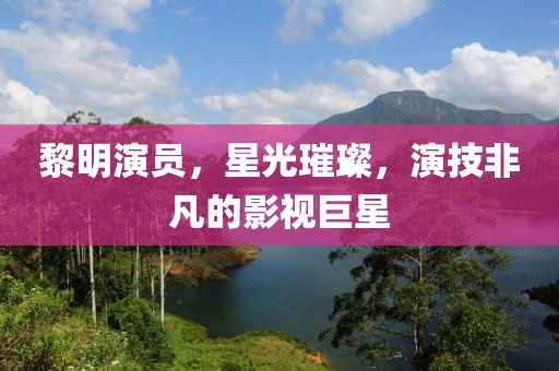 黎明演员，星光璀璨，演技非凡的影视巨星