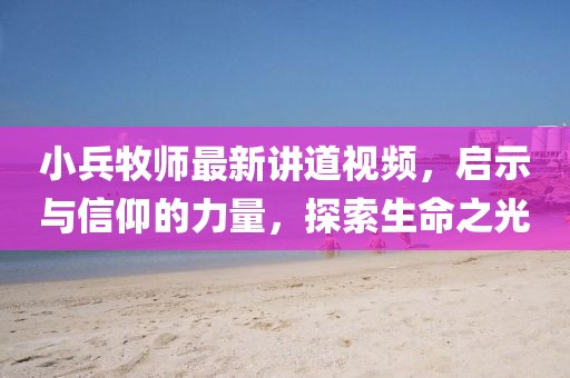 小兵牧师最新讲道视频，启示与信仰的力量，探索生命之光