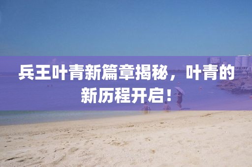 兵王叶青新篇章揭秘，叶青的新历程开启！