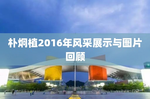朴炯植2016年风采展示与图片回顾