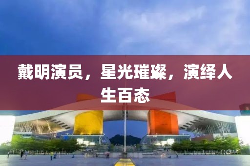 戴明演员，星光璀璨，演绎人生百态