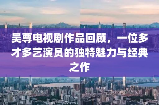 吴尊电视剧作品回顾，一位多才多艺演员的独特魅力与经典之作