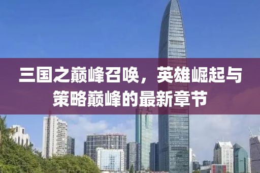 三国之巅峰召唤，英雄崛起与策略巅峰的最新章节