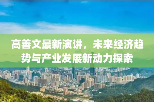 高善文最新演讲，未来经济趋势与产业发展新动力探索