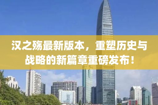汉之殇最新版本，重塑历史与战略的新篇章重磅发布！