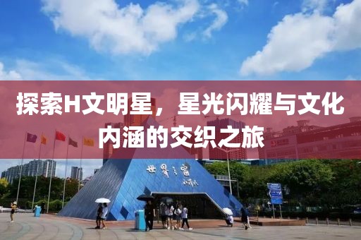 探索H文明星，星光闪耀与文化内涵的交织之旅