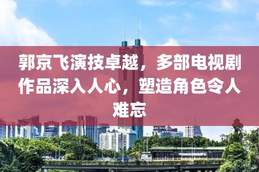 郭京飞演技卓越，多部电视剧作品深入人心，塑造角色令人难忘