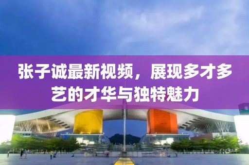 张子诚最新视频，展现多才多艺的才华与独特魅力