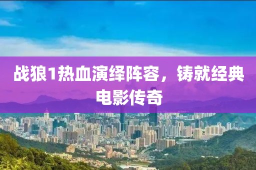 战狼1热血演绎阵容，铸就经典电影传奇
