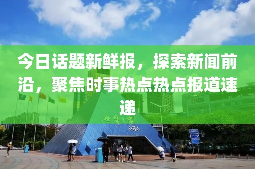 今日话题新鲜报，探索新闻前沿，聚焦时事热点热点报道速递