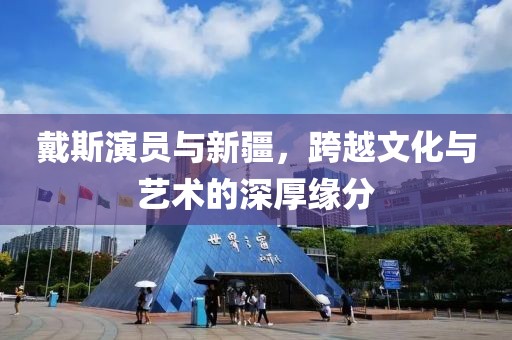 戴斯演员与新疆，跨越文化与艺术的深厚缘分