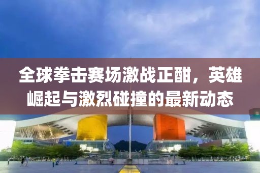 全球拳击赛场激战正酣，英雄崛起与激烈碰撞的最新动态