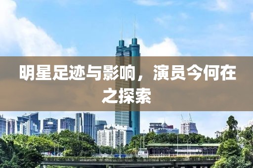 明星足迹与影响，演员今何在之探索