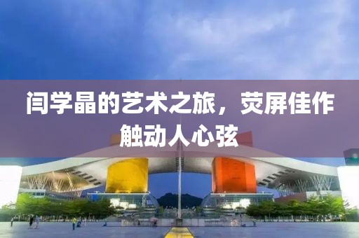 闫学晶的艺术之旅，荧屏佳作触动人心弦