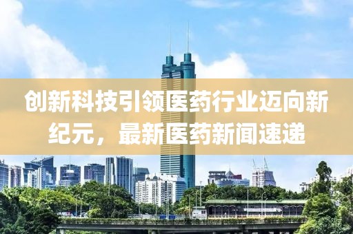 创新科技引领医药行业迈向新纪元，最新医药新闻速递