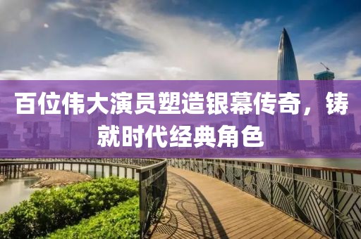 百位伟大演员塑造银幕传奇，铸就时代经典角色
